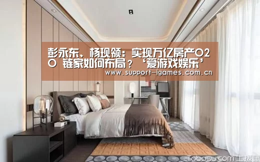 彭永东、杨现领:实现万亿房产O2O 链家如何布局?‘爱游戏娱乐’(图1) 爱游戏体育直播