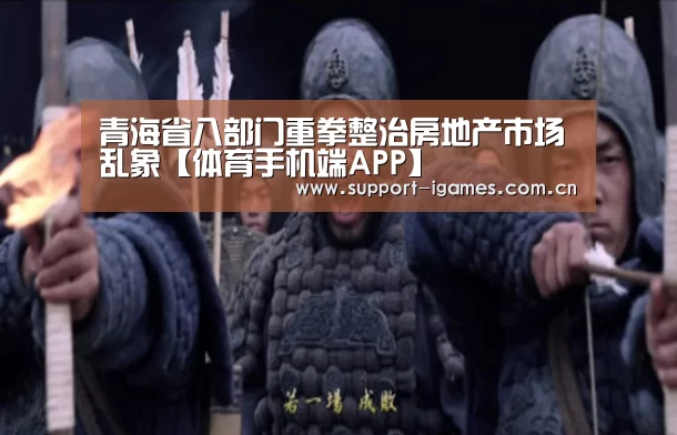 青海省八部门重拳整治房地产市场乱象【体育手机端APP】(图3) 爱游戏娱乐