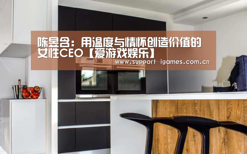 陈昱含:用温度与情怀创造价值的女性CEO【爱游戏娱乐】(图4) 体育手机端APP